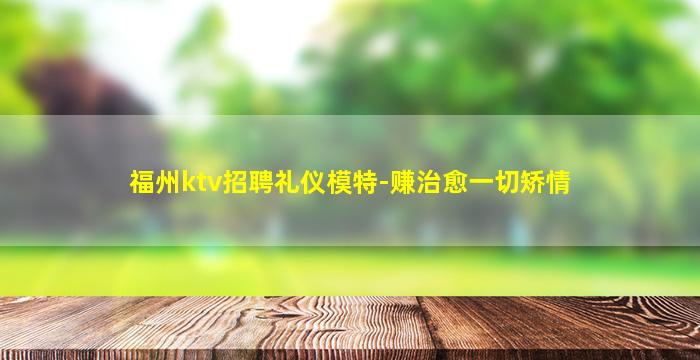 福州ktv招聘礼仪模特-赚治愈一切矫情